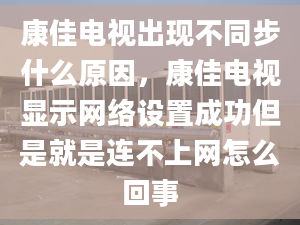 康佳电视出现不同步什么原因，康佳电视显示网络设置成功但是就是连不上网怎么回事