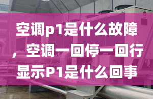 空调p1是什么故障，空调一回停一回行显示P1是什么回事