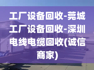 工厂设备回收-莞城工厂设备回收-深圳电线电缆回收(诚信商家)