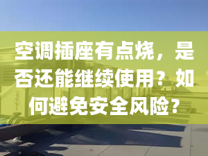 空调插座有点烧，是否还能继续使用？如何避免安全风险？