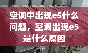 空调中出现e5什么问题，空调出现e5是什么原因