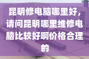 昆明修电脑哪里好，请问昆明哪里维修电脑比较好啊价格合理的