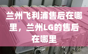 兰州飞利浦售后在哪里，兰州LG的售后在哪里