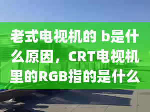 老式电视机的 b是什么原因，CRT电视机里的RGB指的是什么