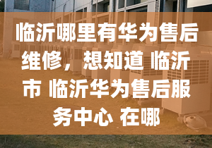 临沂哪里有华为售后维修，想知道 临沂市 临沂华为售后服务中心 在哪