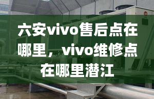 六安vivo售后点在哪里，vivo维修点在哪里潜江