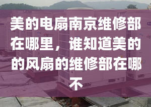 美的电扇南京维修部在哪里，谁知道美的的风扇的维修部在哪不