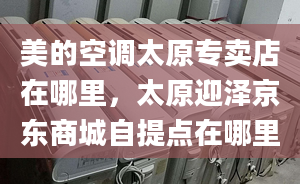 美的空调太原专卖店在哪里，太原迎泽京东商城自提点在哪里