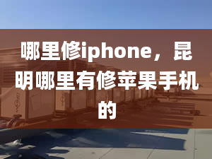 哪里修iphone，昆明哪里有修苹果手机的