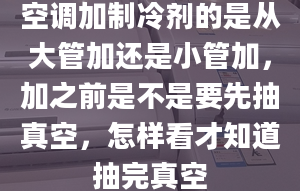 空调加制冷剂的是从大管加还是小管加，加之前是不是要先抽真空，怎样看才知道抽完真空