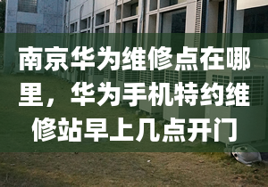 南京华为维修点在哪里，华为手机特约维修站早上几点开门