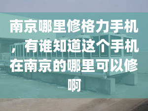 南京哪里修格力手机，有谁知道这个手机在南京的哪里可以修啊