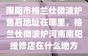 南阳市格兰仕微波炉售后地址在哪里，格兰仕微波炉河南南阳维修店在什么地方