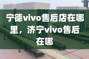 宁德vivo售后店在哪里，济宁vivo售后在哪