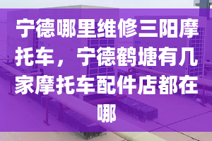 宁德哪里维修三阳摩托车，宁德鹤塘有几家摩托车配件店都在哪