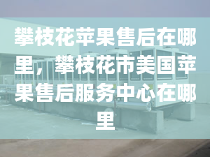 攀枝花苹果售后在哪里，攀枝花市美国苹果售后服务中心在哪里