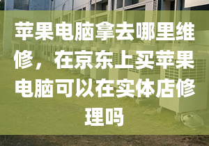 苹果电脑拿去哪里维修，在京东上买苹果电脑可以在实体店修理吗