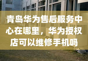 青岛华为售后服务中心在哪里，华为授权店可以维修手机吗