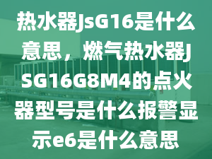 热水器JsG16是什么意思，燃气热水器JSG16G8M4的点火器型号是什么报警显示e6是什么意思