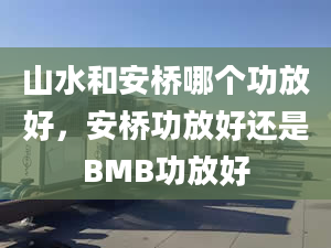 山水和安桥哪个功放好，安桥功放好还是BMB功放好