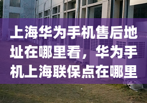 上海华为手机售后地址在哪里看，华为手机上海联保点在哪里