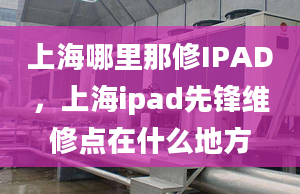 上海哪里那修IPAD，上海ipad先锋维修点在什么地方