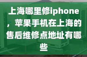 上海哪里修iphone，苹果手机在上海的售后维修点地址有哪些