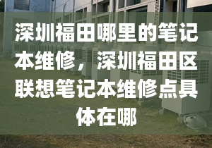 深圳福田哪里的笔记本维修，深圳福田区联想笔记本维修点具体在哪