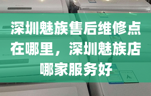 深圳魅族售后维修点在哪里，深圳魅族店哪家服务好