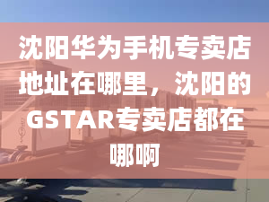 沈阳华为手机专卖店地址在哪里，沈阳的GSTAR专卖店都在哪啊