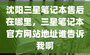 沈阳三星笔记本售后在哪里，三星笔记本官方网站地址谁告诉我啊