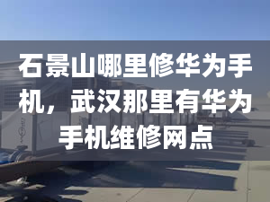 石景山哪里修华为手机，武汉那里有华为手机维修网点