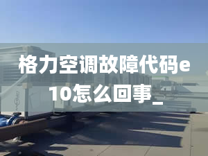 格力空调故障代码e10怎么回事_