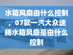 水箱风扇由什么控制，07款一汽大众速腾水箱风扇是由什么控制