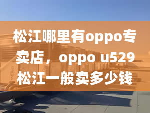 松江哪里有oppo专卖店，oppo u529松江一般卖多少钱