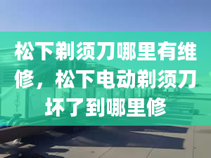 松下剃须刀哪里有维修，松下电动剃须刀坏了到哪里修