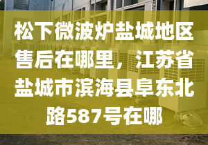 松下微波炉盐城地区售后在哪里，江苏省盐城市滨海县阜东北路587号在哪