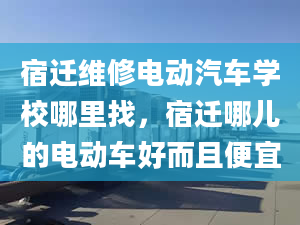 宿迁维修电动汽车学校哪里找，宿迁哪儿的电动车好而且便宜