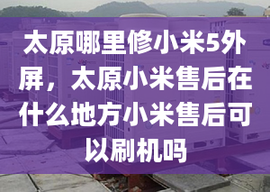 太原哪里修小米5外屏，太原小米售后在什么地方小米售后可以刷机吗