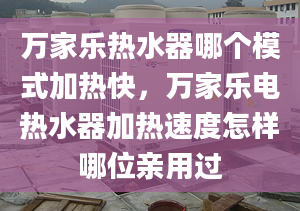 万家乐热水器哪个模式加热快，万家乐电热水器加热速度怎样哪位亲用过