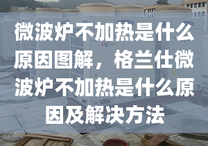 微波炉不加热是什么原因图解，格兰仕微波炉不加热是什么原因及解决方法