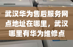 武汉华为售后服务网点地址在哪里，武汉哪里有华为维修点