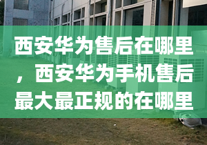 西安华为售后在哪里，西安华为手机售后最大最正规的在哪里