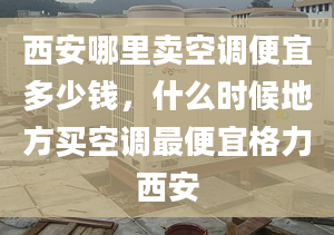 西安哪里卖空调便宜多少钱，什么时候地方买空调最便宜格力西安