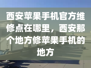 西安苹果手机官方维修点在哪里，西安那个地方修苹果手机的地方