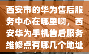 西安市的华为售后服务中心在哪里啊，西安华为手机售后服务维修点有哪几个地址