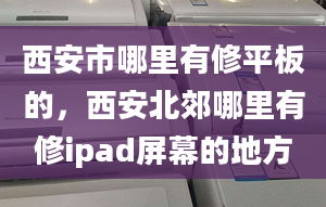 西安市哪里有修平板的，西安北郊哪里有修ipad屏幕的地方