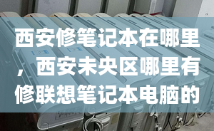 西安修笔记本在哪里，西安未央区哪里有修联想笔记本电脑的