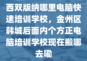 西双版纳哪里电脑快速培训学校，金州区韩城后面内个方正电脑培训学校现在搬哪去嘞