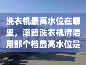 洗衣机最高水位在哪里，滚筒洗衣机清洁用那个档最高水位是